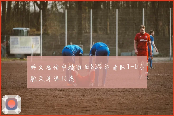 钟义浩传中精准率83% 河南队1-0小胜天津津门虎
